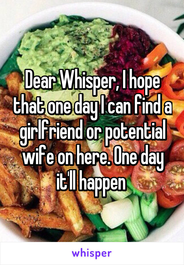 Dear Whisper, I hope that one day I can find a girlfriend or potential wife on here. One day it'll happen 