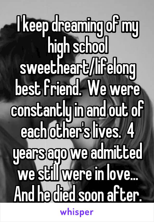 I keep dreaming of my high school sweetheart/lifelong best friend.  We were constantly in and out of each other's lives.  4 years ago we admitted we still were in love... And he died soon after.