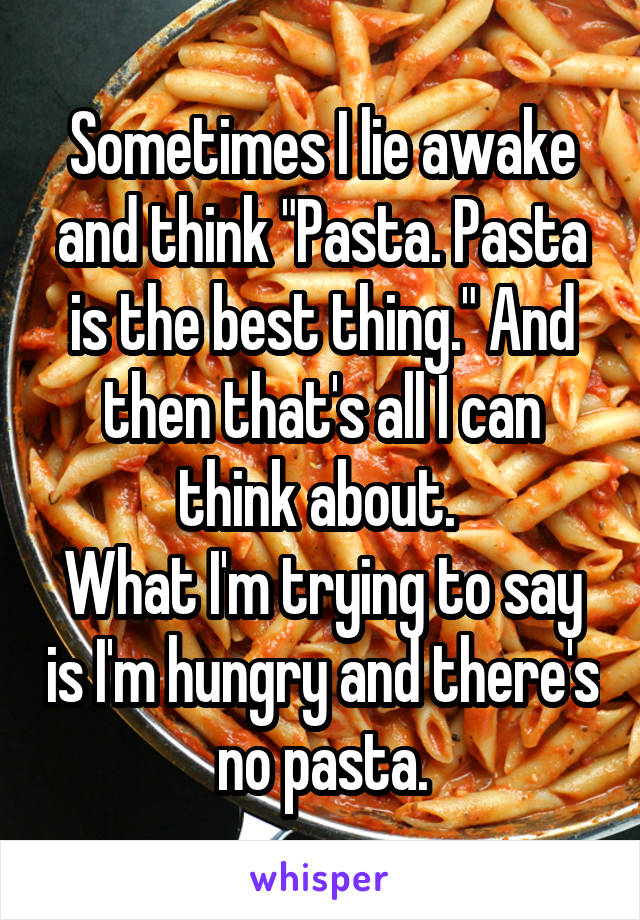 Sometimes I lie awake and think "Pasta. Pasta is the best thing." And then that's all I can think about. 
What I'm trying to say is I'm hungry and there's no pasta.