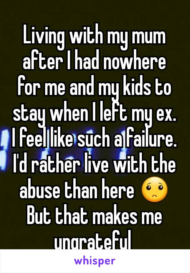 Living with my mum after I had nowhere for me and my kids to stay when I left my ex.  I feel like such a failure. I'd rather live with the abuse than here 🙁
But that makes me ungrateful 