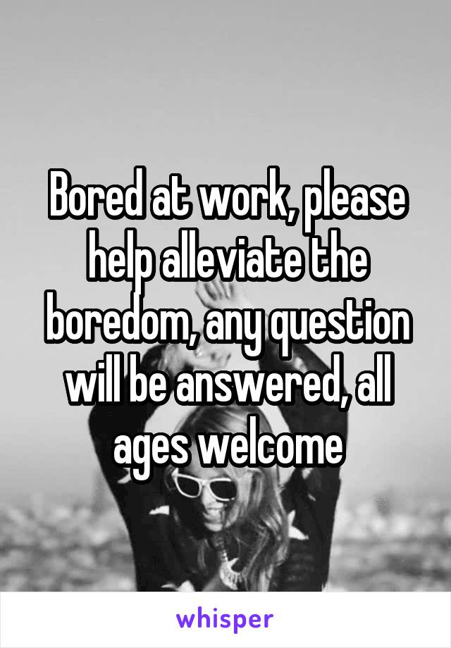 Bored at work, please help alleviate the boredom, any question will be answered, all ages welcome