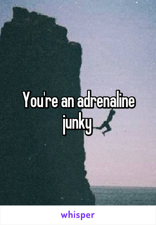 You're an adrenaline junky 