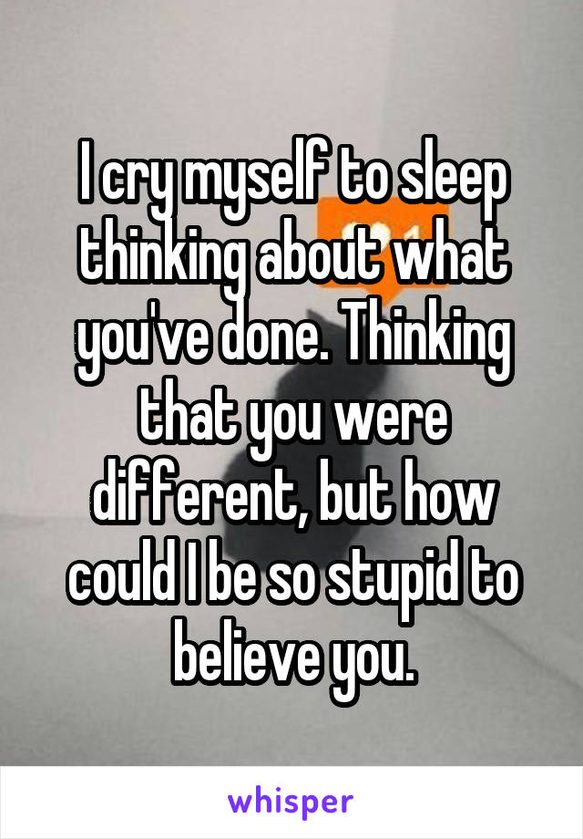 I cry myself to sleep thinking about what you've done. Thinking that you were different, but how could I be so stupid to believe you.
