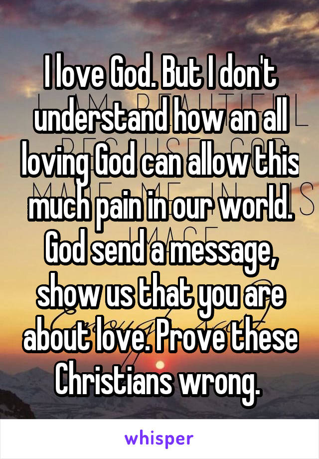 I love God. But I don't understand how an all loving God can allow this much pain in our world. God send a message, show us that you are about love. Prove these Christians wrong. 