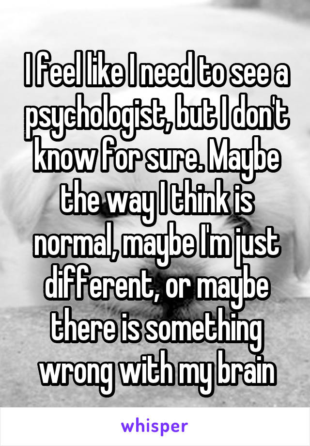 I feel like I need to see a psychologist, but I don't know for sure. Maybe the way I think is normal, maybe I'm just different, or maybe there is something wrong with my brain