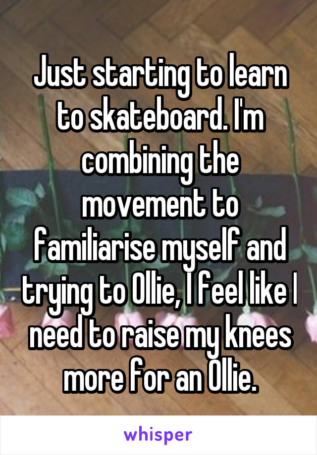 Just starting to learn to skateboard. I'm combining the movement to familiarise myself and trying to Ollie, I feel like I need to raise my knees more for an Ollie.