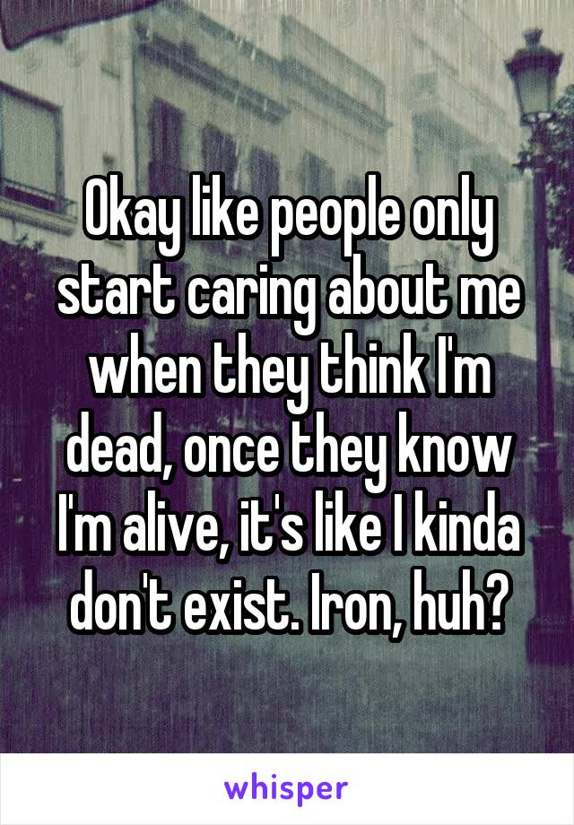 Okay like people only start caring about me when they think I'm dead, once they know I'm alive, it's like I kinda don't exist. Iron, huh?