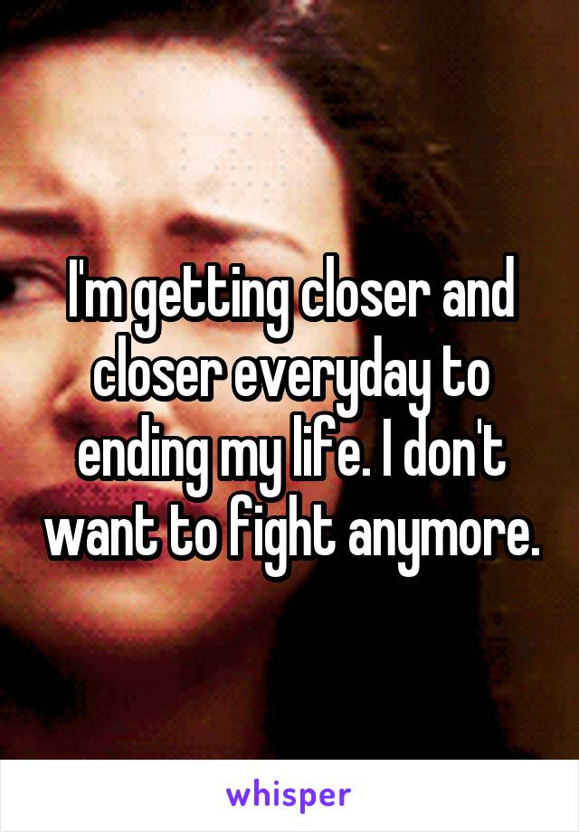 I'm getting closer and closer everyday to ending my life. I don't want to fight anymore.