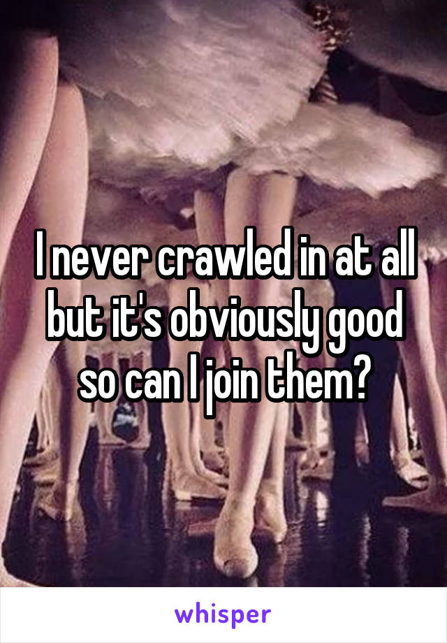 I never crawled in at all but it's obviously good so can I join them?