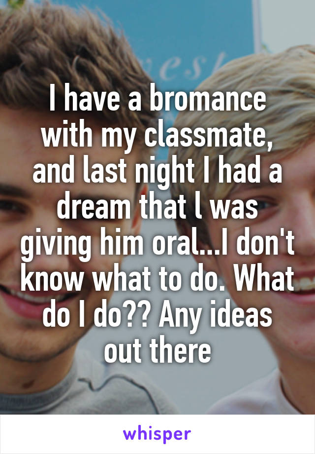 I have a bromance with my classmate, and last night I had a dream that l was giving him oral...I don't know what to do. What do I do?? Any ideas out there