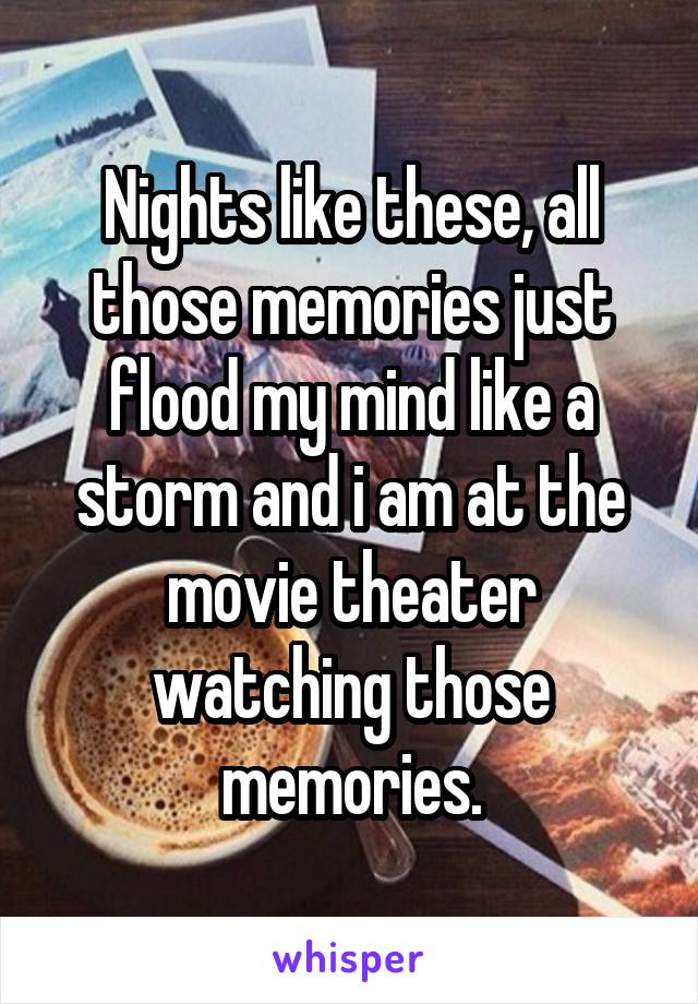 Nights like these, all those memories just flood my mind like a storm and i am at the movie theater watching those memories.
