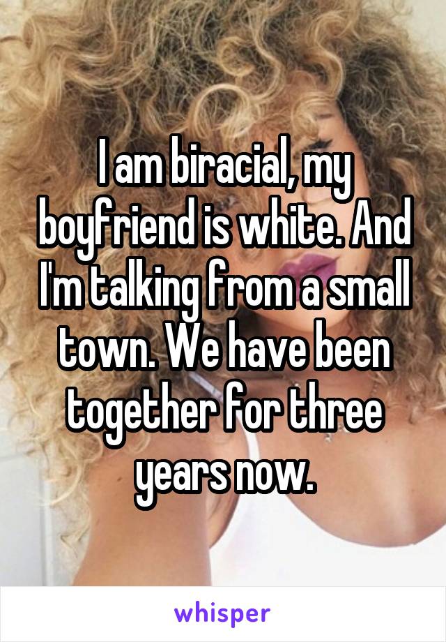 I am biracial, my boyfriend is white. And I'm talking from a small town. We have been together for three years now.