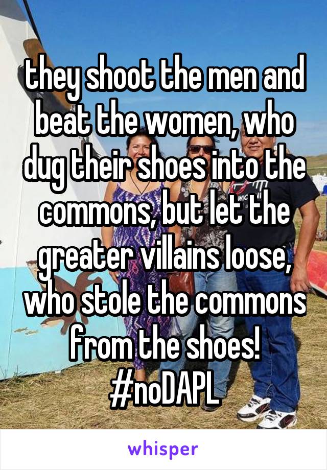 they shoot the men and beat the women, who dug their shoes into the commons, but let the greater villains loose, who stole the commons from the shoes!
#noDAPL