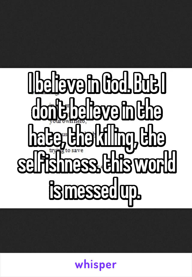 I believe in God. But I don't believe in the hate, the killing, the selfishness. this world is messed up. 