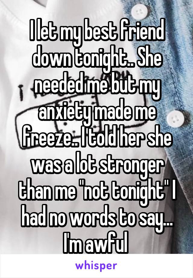 I let my best friend down tonight.. She needed me but my anxiety made me freeze.. I told her she was a lot stronger than me "not tonight" I had no words to say... I'm awful 