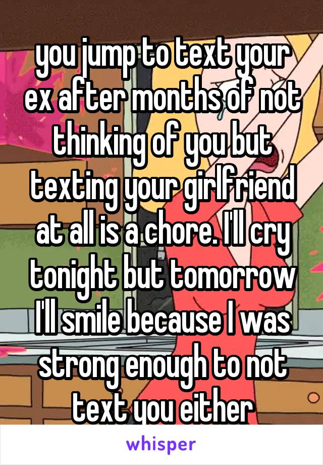 you jump to text your ex after months of not thinking of you but texting your girlfriend at all is a chore. I'll cry tonight but tomorrow I'll smile because I was strong enough to not text you either