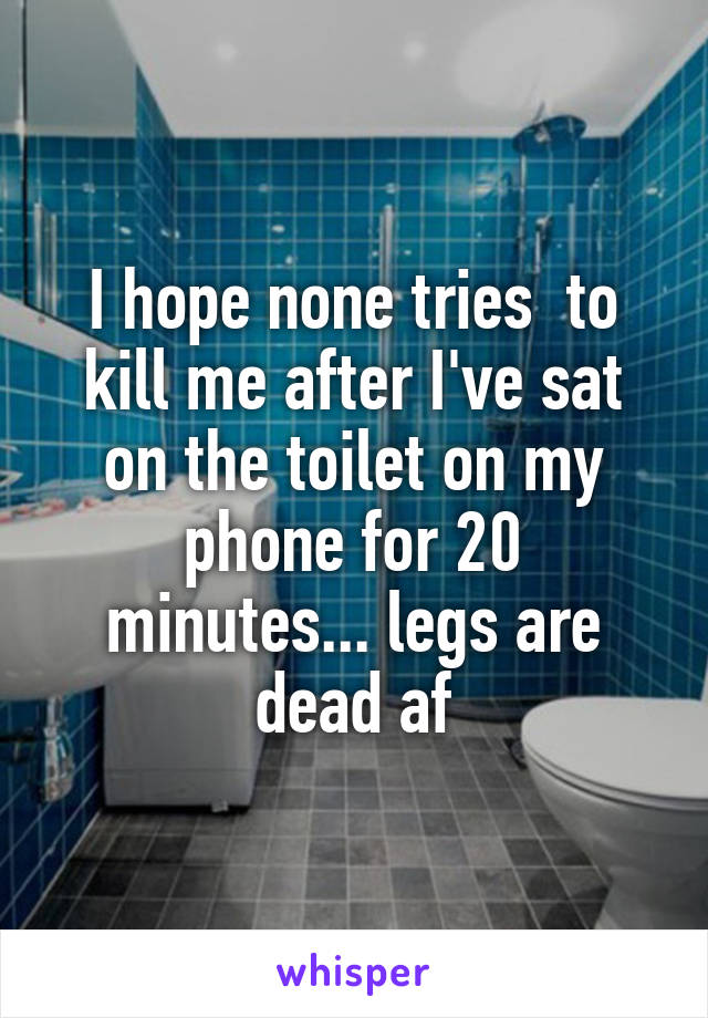 I hope none tries  to kill me after I've sat on the toilet on my phone for 20 minutes... legs are dead af