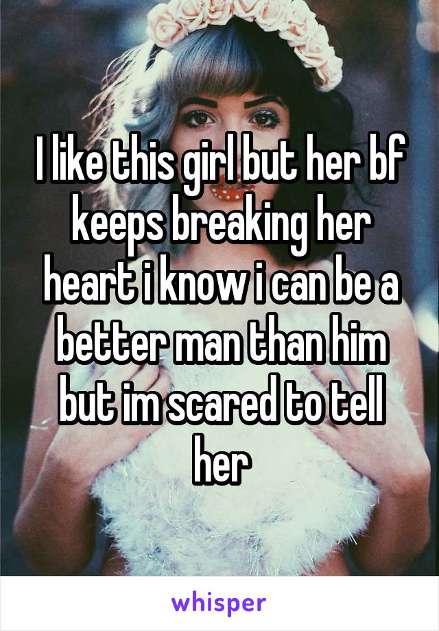 I like this girl but her bf keeps breaking her heart i know i can be a better man than him but im scared to tell her