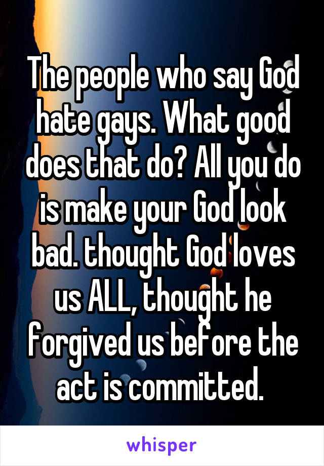 The people who say God hate gays. What good does that do? All you do is make your God look bad. thought God loves us ALL, thought he forgived us before the act is committed. 