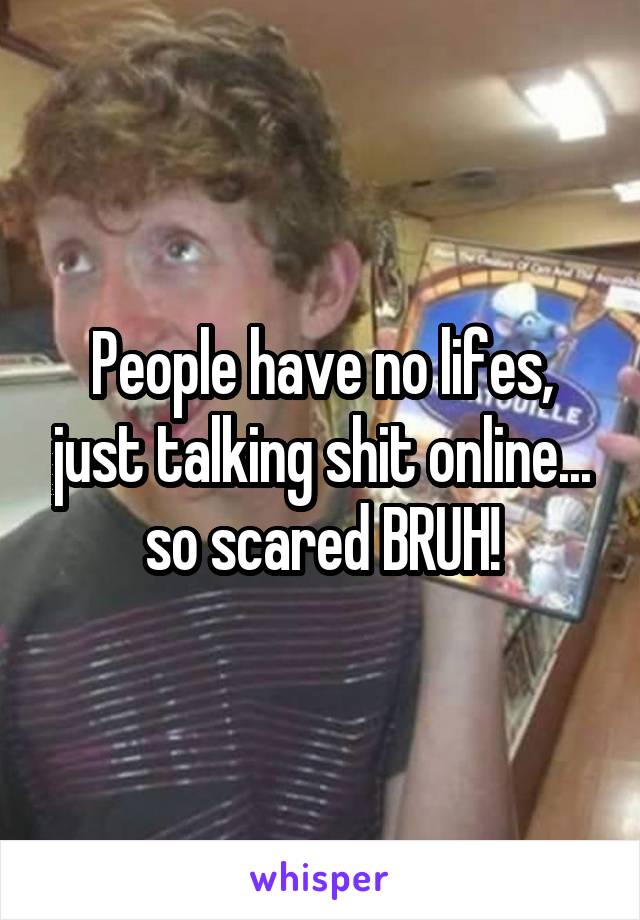 People have no lifes, just talking shit online... so scared BRUH!