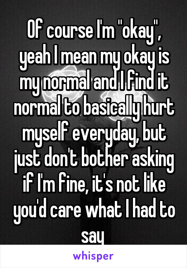 Of course I'm "okay", yeah I mean my okay is my normal and I find it normal to basically hurt myself everyday, but just don't bother asking if I'm fine, it's not like you'd care what I had to say 