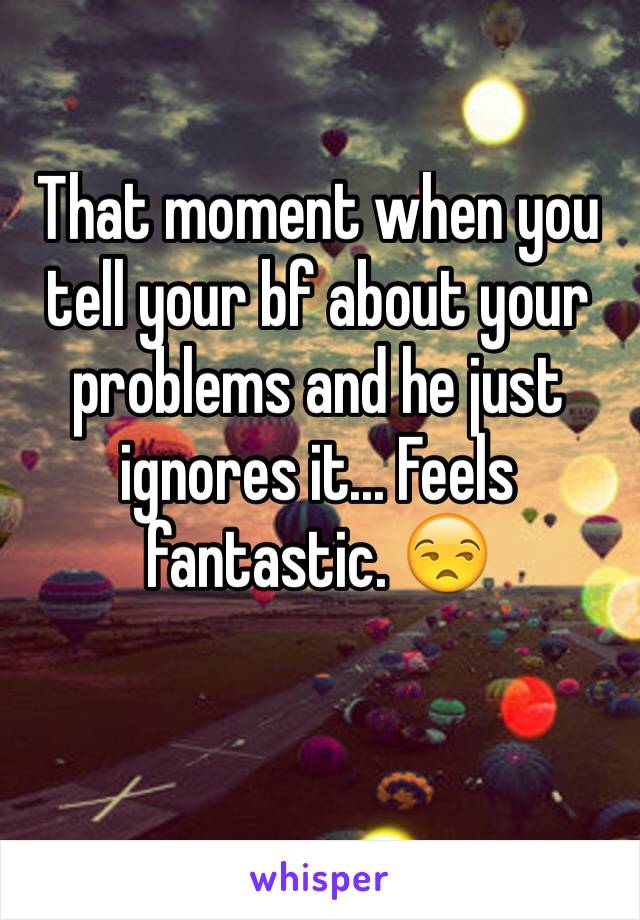 That moment when you tell your bf about your problems and he just ignores it... Feels fantastic. 😒