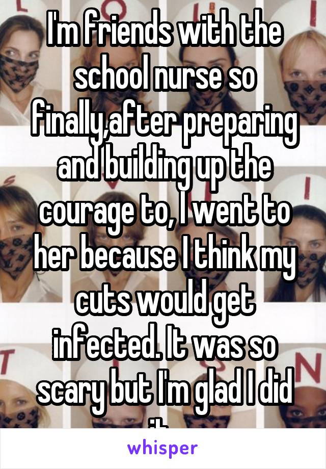I'm friends with the school nurse so finally,after preparing and building up the courage to, I went to her because I think my cuts would get infected. It was so scary but I'm glad I did it. 