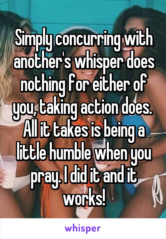 Simply concurring with another's whisper does nothing for either of you, taking action does. 
All it takes is being a little humble when you pray. I did it and it works!