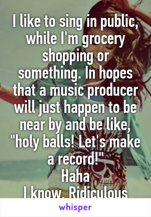 I like to sing in public, while I'm grocery shopping or something. In hopes that a music producer will just happen to be near by and be like, "holy balls! Let's make a record!"
Haha
I know. Ridiculous