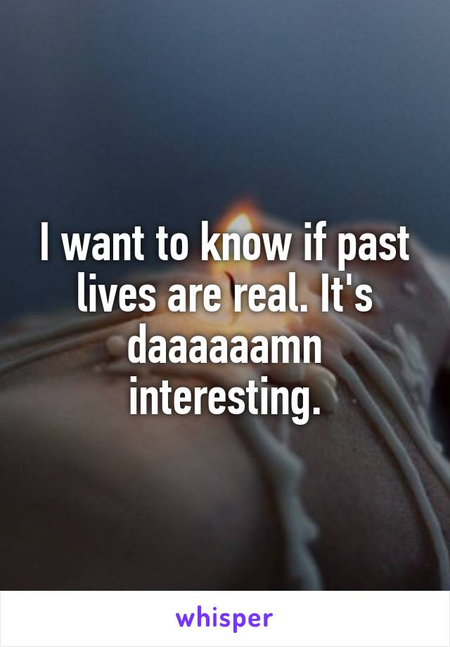 I want to know if past lives are real. It's daaaaaamn interesting.
