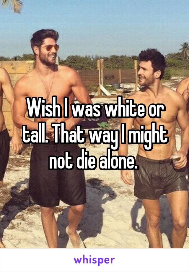 Wish I was white or tall. That way I might not die alone. 