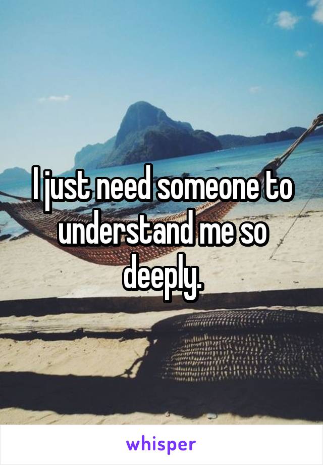 I just need someone to understand me so deeply.