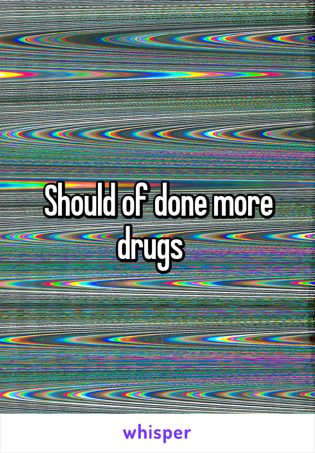 Should of done more drugs   