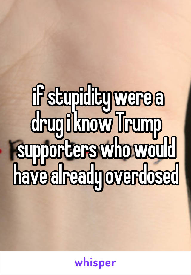  if stupidity were a drug i know Trump supporters who would have already overdosed