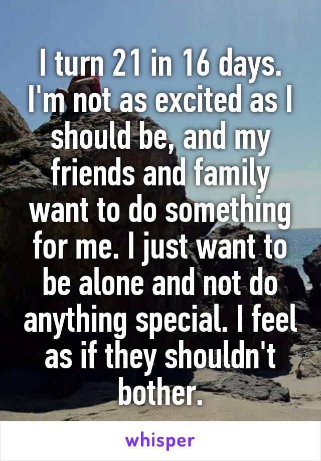I turn 21 in 16 days. I'm not as excited as I should be, and my friends and family want to do something for me. I just want to be alone and not do anything special. I feel as if they shouldn't bother.