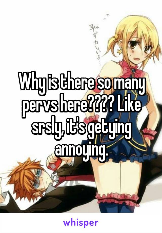 Why is there so many pervs here???? Like srsly, it's getying annoying.