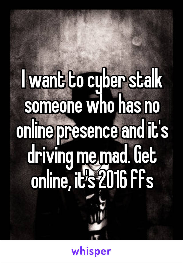 I want to cyber stalk someone who has no online presence and it's driving me mad. Get online, it's 2016 ffs