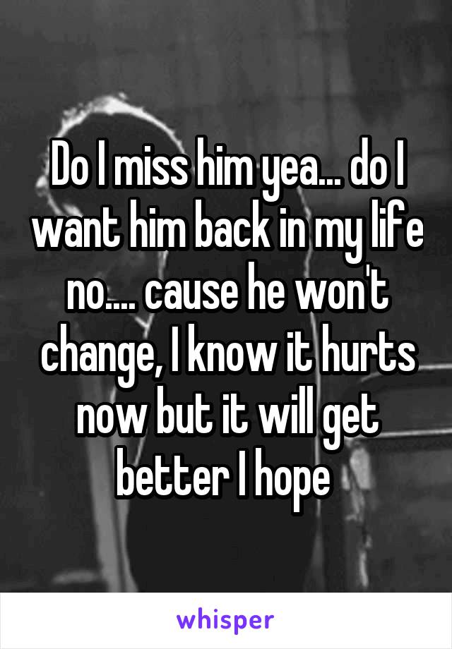 Do I miss him yea... do I want him back in my life no.... cause he won't change, I know it hurts now but it will get better I hope 