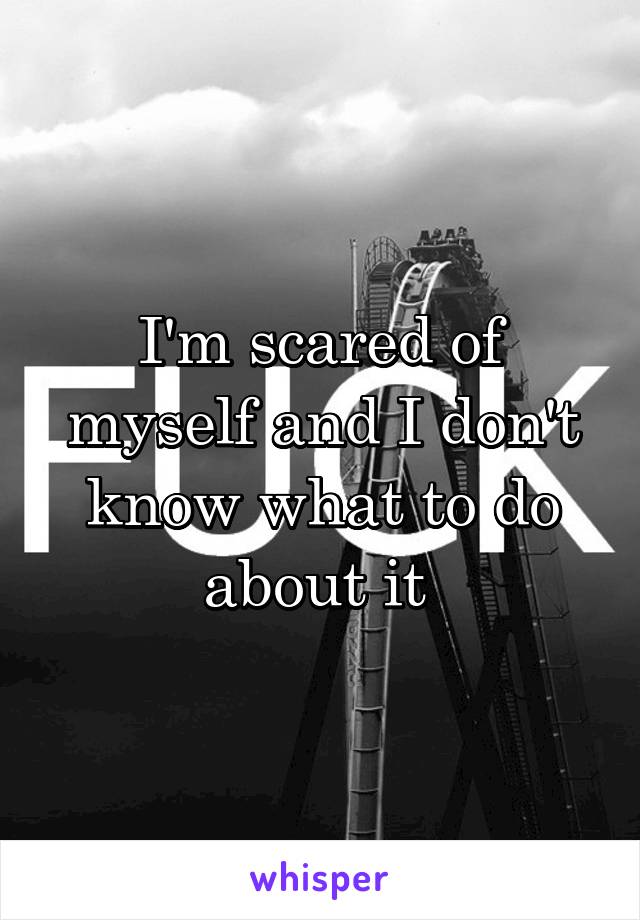 I'm scared of myself and I don't know what to do about it 