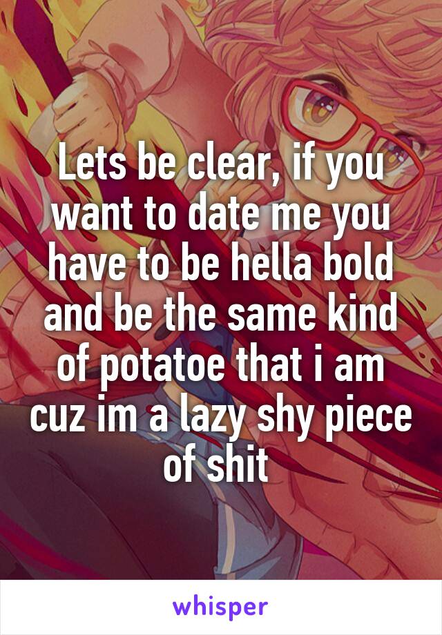 Lets be clear, if you want to date me you have to be hella bold and be the same kind of potatoe that i am cuz im a lazy shy piece of shit 