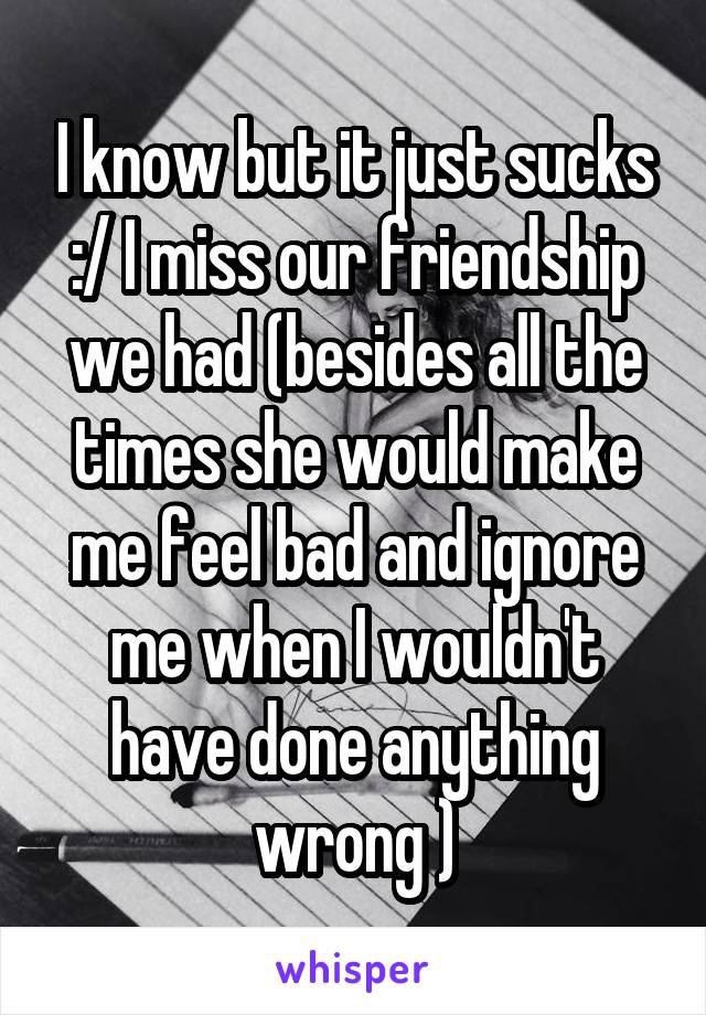 I know but it just sucks :/ I miss our friendship we had (besides all the times she would make me feel bad and ignore me when I wouldn't have done anything wrong )