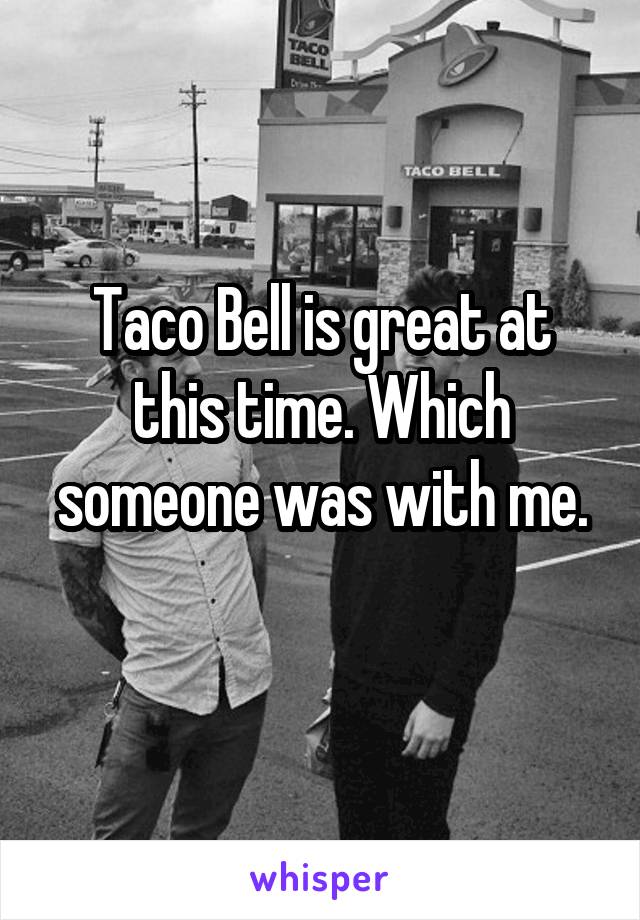 Taco Bell is great at this time. Which someone was with me.
