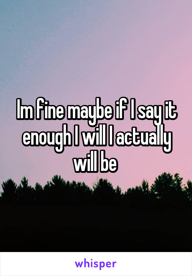 Im fine maybe if I say it enough I will I actually will be 