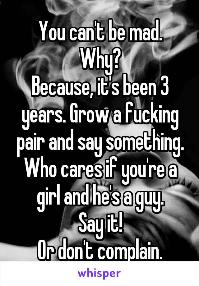 You can't be mad.
Why?
Because, it's been 3 years. Grow a fucking pair and say something.
Who cares if you're a girl and he's a guy.
Say it!
Or don't complain.