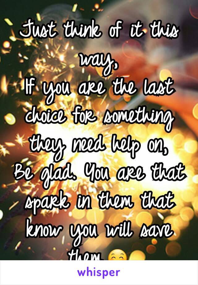 Just think of it this way,
If you are the last choice for something they need help on,
Be glad. You are that spark in them that know you will save them.😊