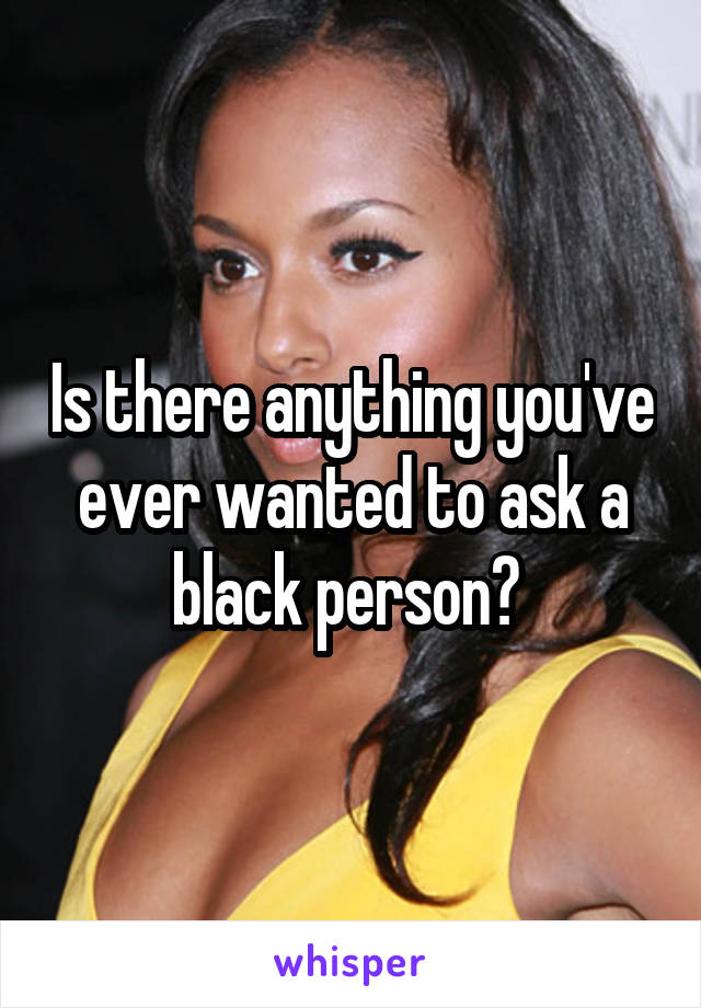 Is there anything you've ever wanted to ask a black person? 