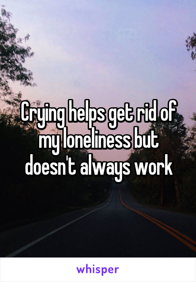 Crying helps get rid of my loneliness but doesn't always work
