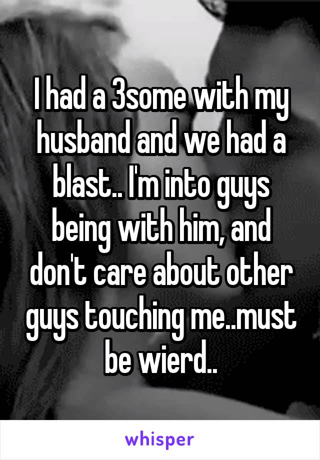 I had a 3some with my husband and we had a blast.. I'm into guys being with him, and don't care about other guys touching me..must be wierd..