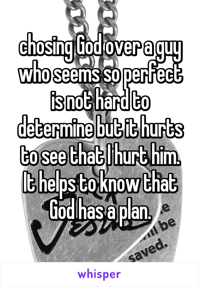 chosing God over a guy who seems so perfect is not hard to determine but it hurts to see that I hurt him. It helps to know that God has a plan.
