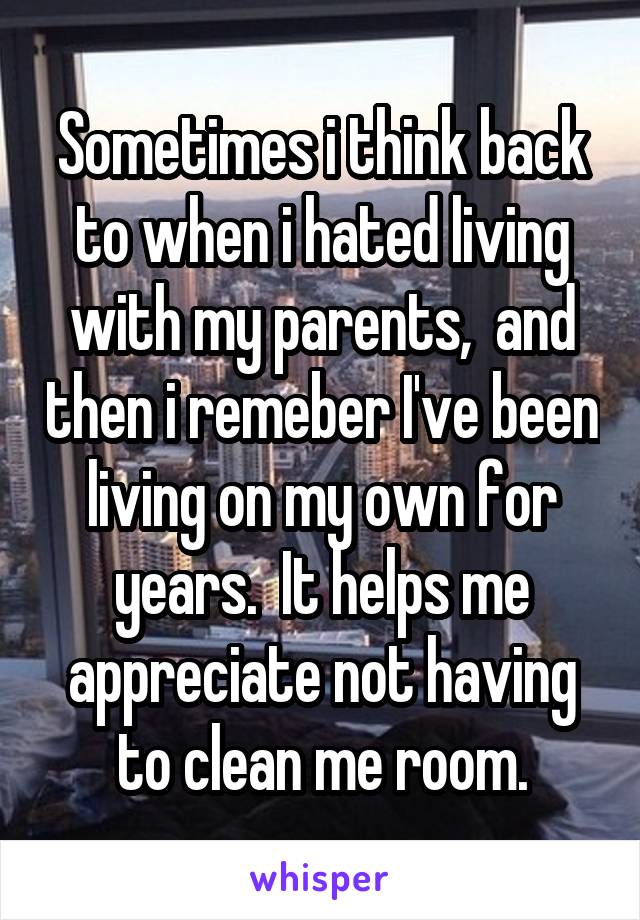 Sometimes i think back to when i hated living with my parents,  and then i remeber I've been living on my own for years.  It helps me appreciate not having to clean me room.